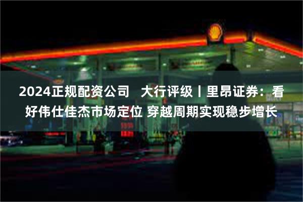 2024正规配资公司   大行评级丨里昂证券：看好伟仕佳杰市场定位 穿越周期实现稳步增长