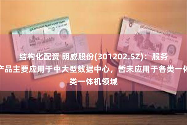 结构化配资 朗威股份(301202.SZ)：服务器机柜产品主要应用于中大型数据中心，暂未应用于各类一体机领域
