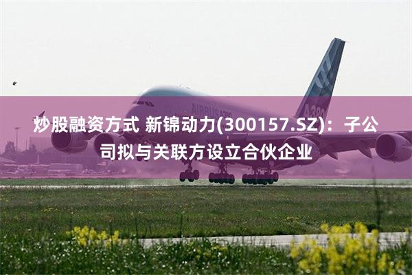 炒股融资方式 新锦动力(300157.SZ)：子公司拟与关联方设立合伙企业