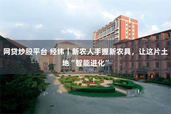 网贷炒股平台 经纬｜新农人手握新农具，让这片土地“智能进化”