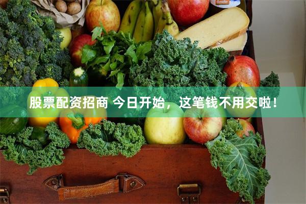 股票配资招商 今日开始，这笔钱不用交啦！