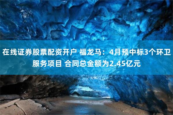 在线证券股票配资开户 福龙马：4月预中标3个环卫服务项目 合同总金额为2.45亿元