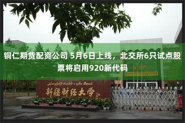 铜仁期货配资公司 5月6日上线，北交所6只试点股票将启用920新代码