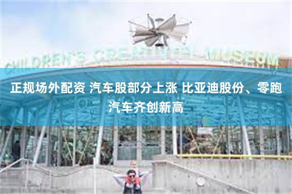 正规场外配资 汽车股部分上涨 比亚迪股份、零跑汽车齐创新高
