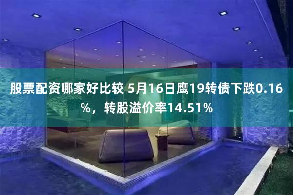 股票配资哪家好比较 5月16日鹰19转债下跌0.16%，转股溢价率14.51%