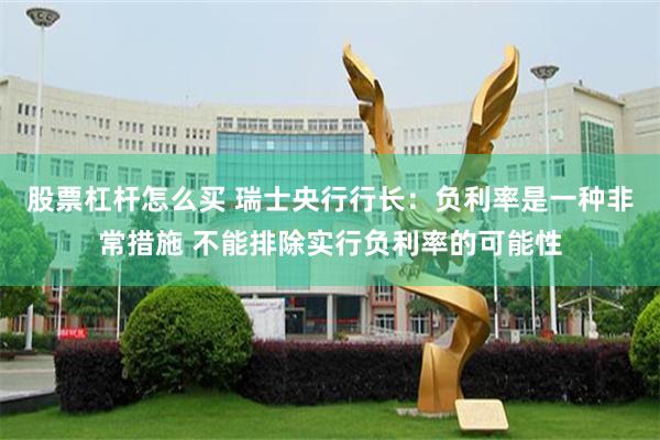 股票杠杆怎么买 瑞士央行行长：负利率是一种非常措施 不能排除实行负利率的可能性