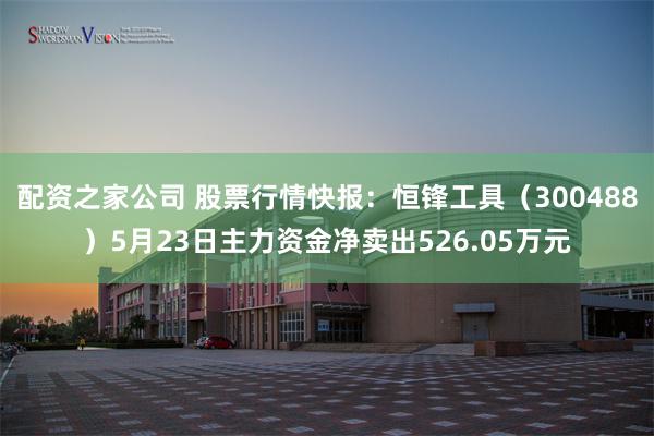 配资之家公司 股票行情快报：恒锋工具（300488）5月23日主力资金净卖出526.05万元