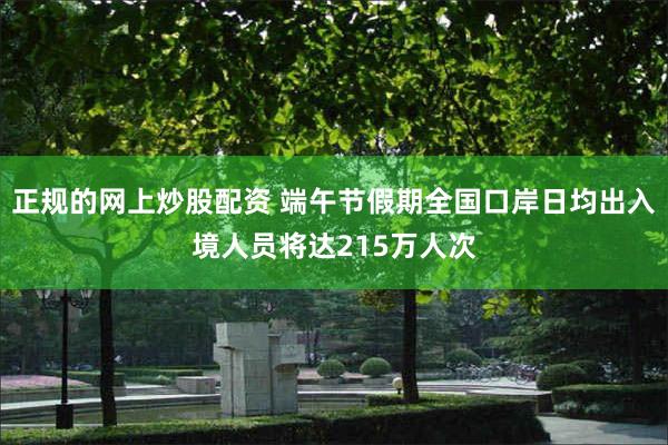 正规的网上炒股配资 端午节假期全国口岸日均出入境人员将达215万人次
