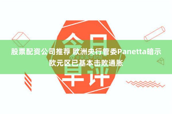 股票配资公司推荐 欧洲央行管委Panetta暗示欧元区已基本击败通胀