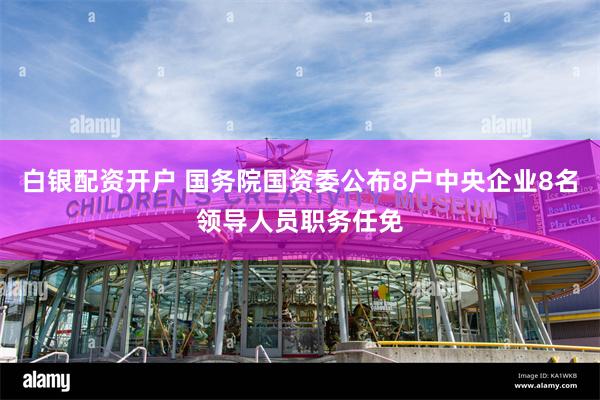 白银配资开户 国务院国资委公布8户中央企业8名领导人员职务任免