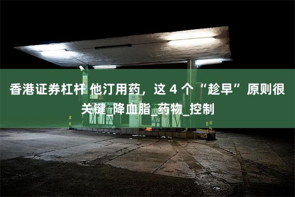 香港证券杠杆 他汀用药，这 4 个 “趁早” 原则很关键_降血脂_药物_控制