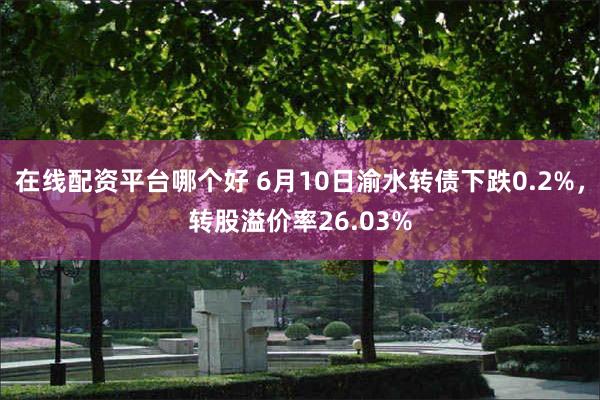 在线配资平台哪个好 6月10日渝水转债下跌0.2%，转股溢价率26.03%
