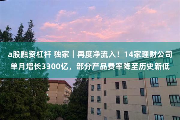 a股融资杠杆 独家｜再度净流入！14家理财公司单月增长3300亿，部分产品费率降至历史新低