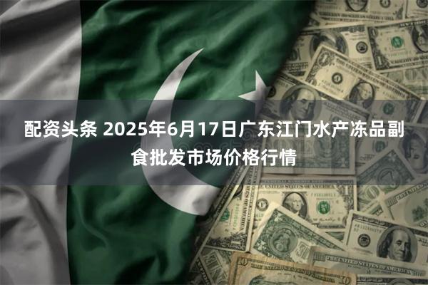 配资头条 2025年6月17日广东江门水产冻品副食批发市场价格行情
