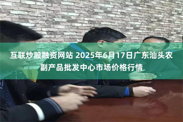 互联炒股融资网站 2025年6月17日广东汕头农副产品批发中心市场价格行情