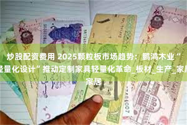 炒股配资费用 2025颗粒板市场趋势：鹏鸿木业“轻量化设计”推动定制家具轻量化革命_板材_生产_家居