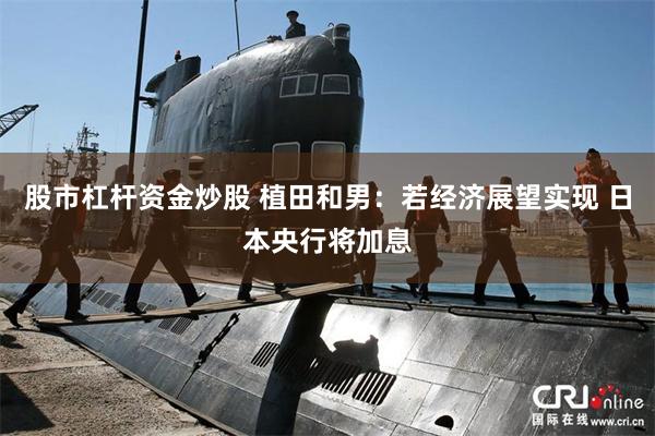 股市杠杆资金炒股 植田和男：若经济展望实现 日本央行将加息