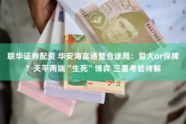 联华证券配资 华安海富通整合迷局：留大or保牌？天平两端“生死”博弈 三重考验待解