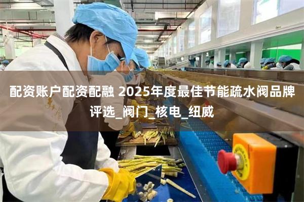 配资账户配资配融 2025年度最佳节能疏水阀品牌评选_阀门_核电_纽威