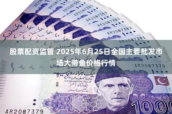股票配资监管 2025年6月25日全国主要批发市场大带鱼价格行情