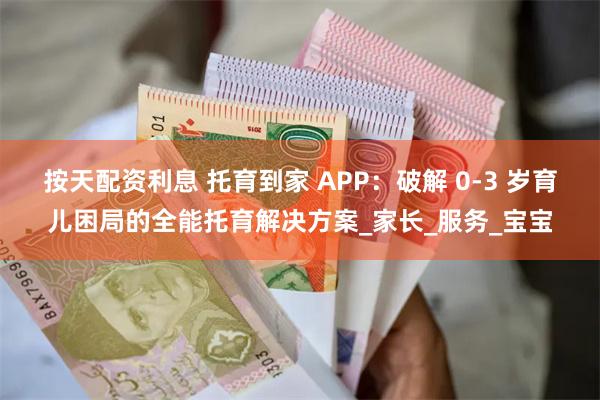 按天配资利息 托育到家 APP：破解 0-3 岁育儿困局的全能托育解决方案_家长_服务_宝宝