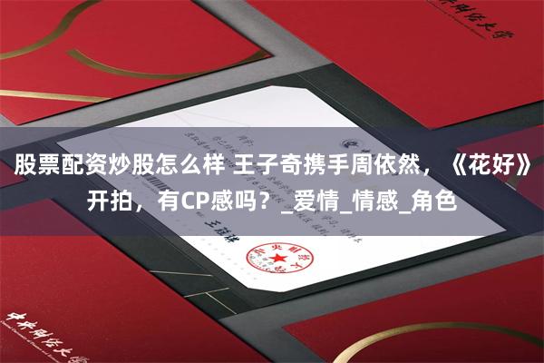 股票配资炒股怎么样 王子奇携手周依然，《花好》开拍，有CP感吗？_爱情_情感_角色